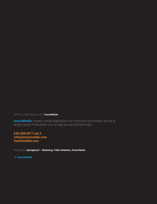 © InnoviMobile
Designed by Springboard – Marketing, Public Relations, Social Media
InnoviMobile creates mobile applications for enterprise businesses across a
broad range of industries. Let us help you get started today!
645.588.0011 ext.2
info@innovimobile.com
innovimobile.com
Written by Alex Zaltsman, CEO InnoviMobile
 