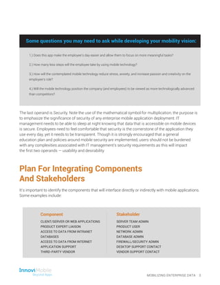 Plan For Integrating Components
And Stakeholders
It’s important to identify the components that will interface directly or indirectly with mobile applications.
Some examples include:
The last operand is Security. Note the use of the mathematical symbol for multiplication; the purpose is
to emphasize the significance of security of any enterprise mobile application deployment. IT
management needs to be able to sleep at night knowing that data that is accessible on mobile devices
is secure. Employees need to feel comfortable that security is the cornerstone of the application they
use every day, yet it needs to be transparent. Though it is strongly encouraged that a general
education plan and policies around mobile security are implemented, users should not be burdened
with any complexities associated with IT management’s security requirements as this will impact
the first two operands — usability and desirability.
MOBILIZING ENTERPRISE DATA 3
CLIENT/SERVER OR WEB APPLICATIONS
PRODUCT EXPERT LIAISON
ACCESS TO DATA FROM INTRANET
DATABASES
ACCESS TO DATA FROM INTERNET
APPLICATION SUPPORT
THIRD-PARTY VENDOR
SERVER TEAM ADMIN
PRODUCT USER
NETWORK ADMIN
DATABASE ADMIN
FIREWALL/SECURITY ADMIN
DESKTOP SUPPORT CONTACT
VENDOR SUPPORT CONTACT
Some questions you may need to ask while developing your mobility vision:
1.) Does this app make the employee’s day easier and allow them to focus on more meaningful tasks?
2.) How many less steps will the employee take by using mobile technology?
3.) How will the contemplated mobile technology reduce stress, anxiety, and increase passion and creativity on the
employee’s role?
4.) Will the mobile technology position the company (and employees) to be viewed as more technologically advanced
than competitors?
Some questions you may need to ask while developing your mobility vision:
Component Stakeholder
 