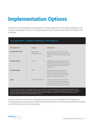 It’s very important to choose the right approach for your project and budget from the beginning.
Changing approaches during your mobile project will delay deployment and could significantly increase
costs while impacting the user experience.
Perspective Tools Outcome
Individual platform SDKs
Web Based platform
Centralized platform
Hybrid
Native device
development tools.
HTML5
MEAP
Native, HTML5, MEAP
Best experience and performance that uses
native device features and unique UI capabilities.
Support for offline use, push notifications, strong
analytics.
Capabilities of mobile web sites are limited to
the capabilities and UI of mobile web browsers.
Offline use (other than caching) is not supported.
Requires strong Internet connectivity, either
cellular or WiFi.
Rudimentary experience, lowest common
denominator approach to do “build once,
deploy to many” development methodology.
Source code usable only with MEAP vendor’s
platforms. Significant vendor lock-in.
Significantly more complex development and
maintenance by having to integrate disparate
tools and technologies. Some benefits could be
achieved by re-using existing web technology.
Four Approaches To Mobile Technology In The Enterprise
*
MOBILIZING ENTERPRISE DATA 7
Implementation Options
Deciding on the right approach for development is highly dependent on the specific application that
is being contemplated. There are four general approaches to implementing mobile technology in the
enterprise.
* MEAP was coined by Gartner in a 2008 Magic Quadrant report and is an acronym for Mobile Enterprise Application Platform. MEAP tools are
typically purchased and hosted on-premise or used as Software as a Service web site. The key benefit promoted by MEAP vendors is the ability to
write code, often using a proprietary scripting language or well-established language like JavaScript. The code is then exported into native
application platform code and can be distributed to other devices.
 
