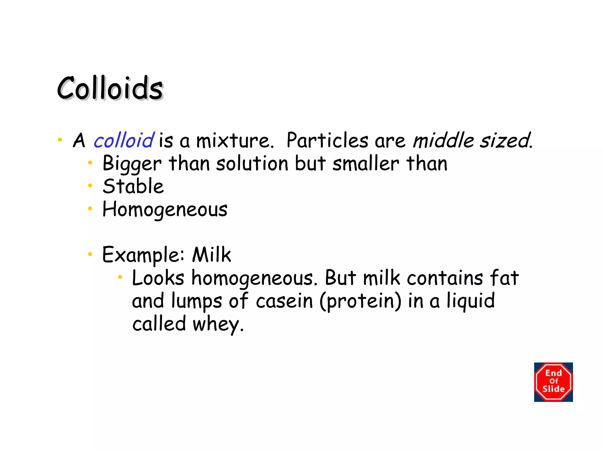 Colloids A  colloid   is a mixture.  Particles are  middle sized .  Bigger than solution but smaller than Stable Homogeneous Example: Milk  Looks homogeneous. But milk contains fat and lumps of casein (protein) in a liquid called   whey.  
