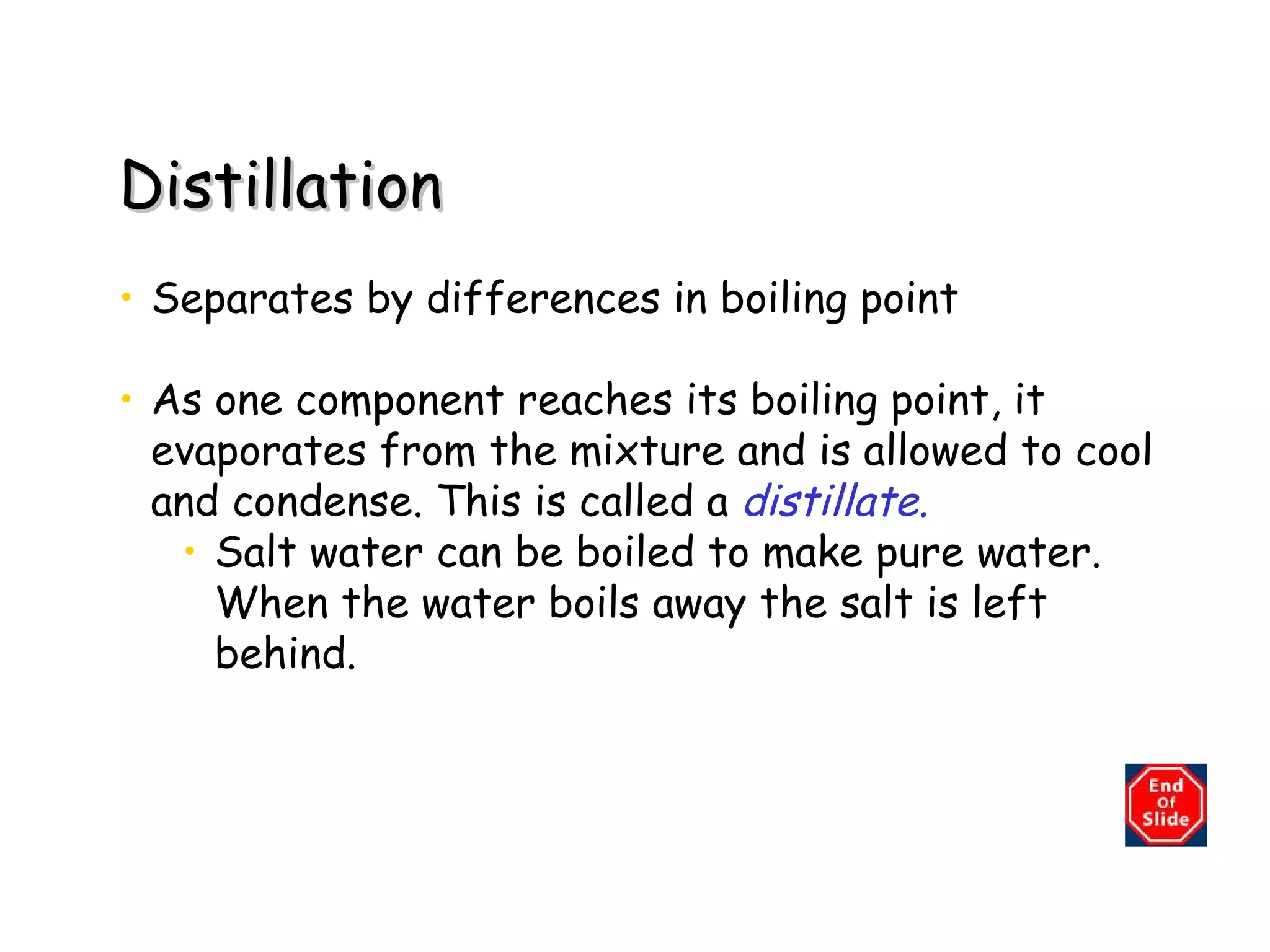Distillation Separates by differences in boiling point As one component reaches its boiling point, it evaporates from the mixture and is allowed to cool and condense. This is called a   distillate. Salt water can be boiled to make pure water.  When the water boils away the salt is left behind. 