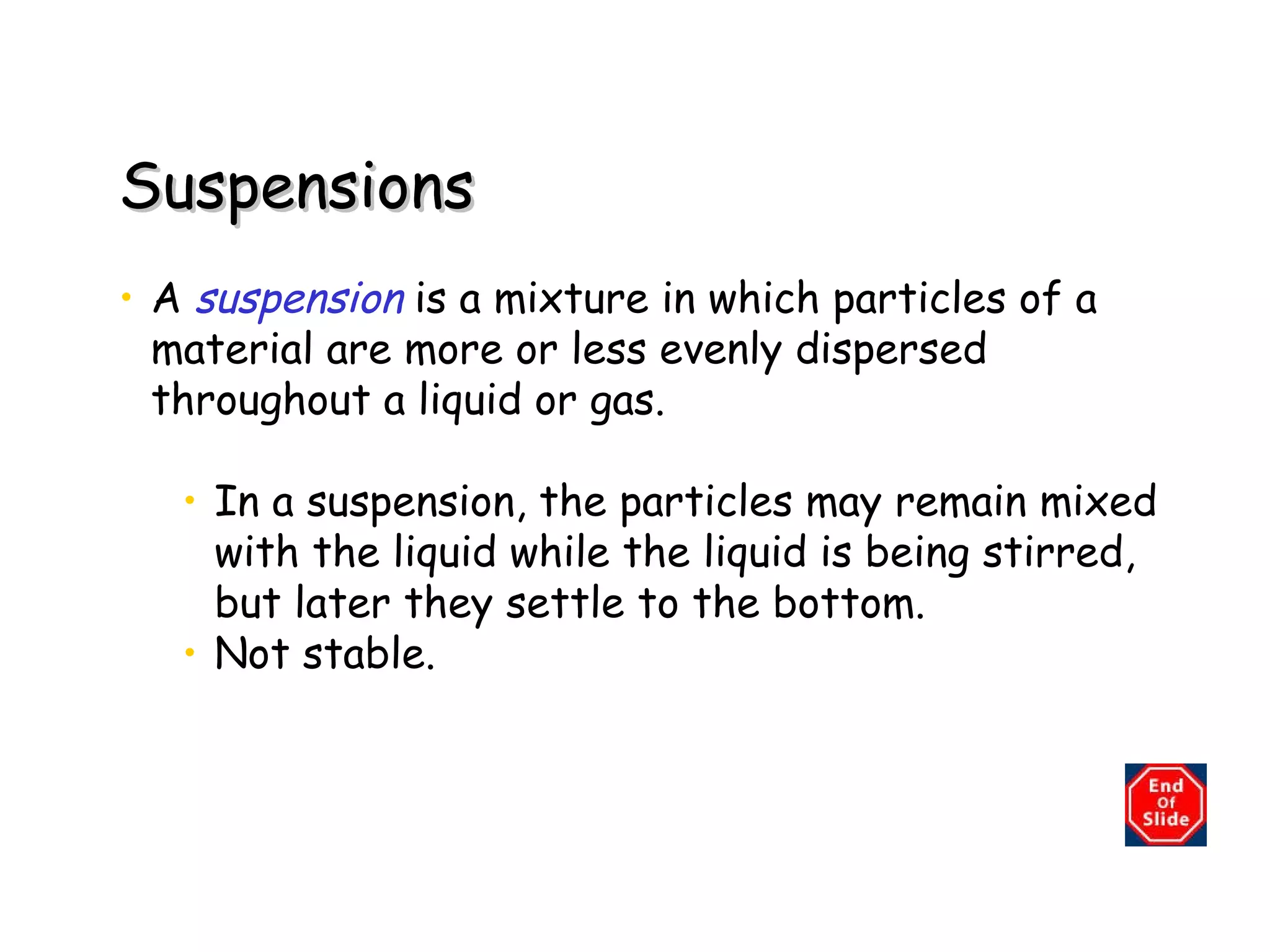Suspensions A   suspension   is a mixture in which particles of a material are more or less evenly dispersed throughout a liquid or gas. In a suspension, the particles may remain mixed with the liquid while the liquid is being stirred, but later they settle to the bottom. Not stable. 