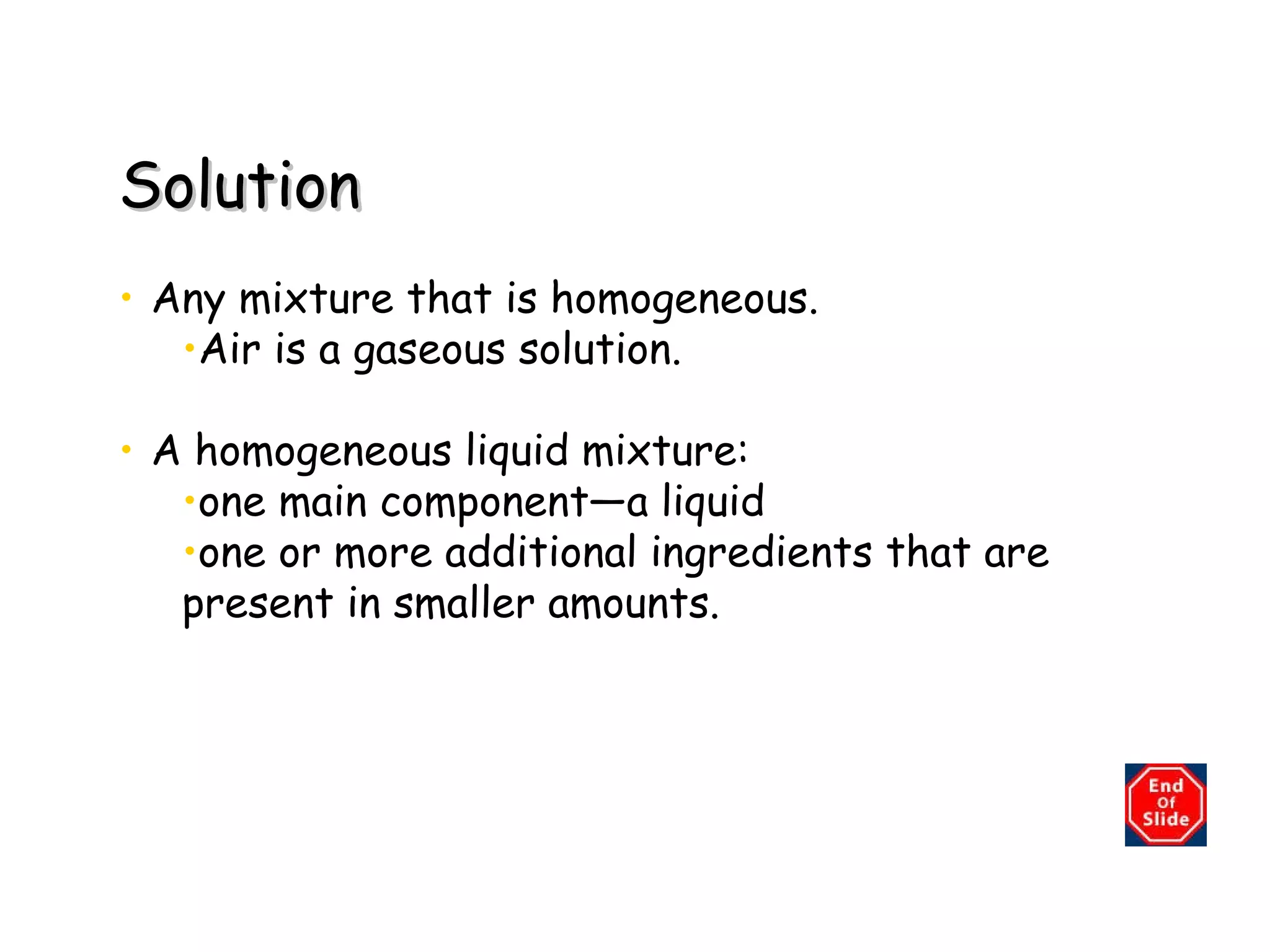 Solution Any mixture that is homogeneous.  Air is a gaseous solution. A homogeneous liquid mixture:  one main component—a liquid one or more additional ingredients that are present in smaller amounts. 