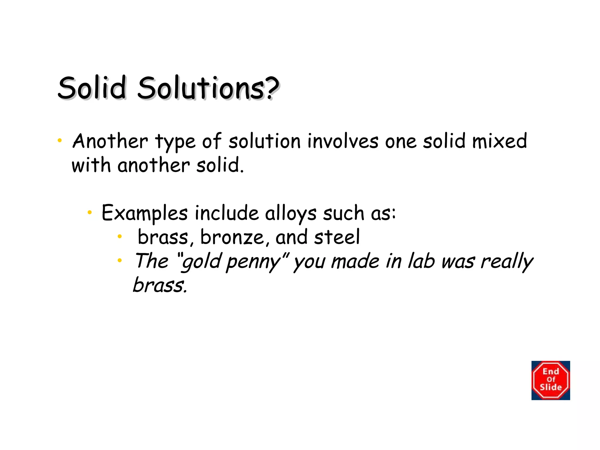 Solid Solutions? Another type of solution involves one solid mixed with another solid. Examples include alloys such as: brass, bronze, and steel The “gold penny” you made in lab was really brass. 