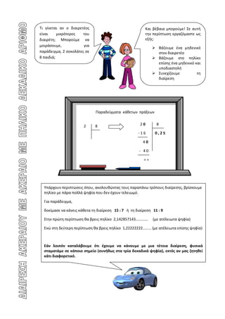 Τι γίνεται αν ο διαιρετέος                               Και βέβαια μπορούμε! Σε αυτή
είναι     μικρότερος   του                               την περίπτωση εργαζόμαστε ως
διαιρέτη; Μπορούμε να                                    εξής:
μοιράσουμε,            για
                                                              Βάζουμε ένα μηδενικό
παράδειγμα, 2 σοκολάτες σε                                     στον διαιρετέο
8 παιδιά;                                                     Βάζουμε στο πηλίκο
                                                               επίσης ένα μηδενικό και
                                                               υποδιαστολή
                                                              Συνεχίζουμε          τη
                                                               διαίρεση




                              Παραδείγματα κάθετων πράξεων


                       2      8                       20       8

                                                     -16      0,25

                                                        40

                                                      - 40

                                                        ==




  Υπάρχουν περιπτώσεις όπου, ακολουθώντας τους παραπάνω τρόπους διαίρεσης, βρίσκουμε
  πηλίκο με πάρα πολλά ψηφία που δεν έχουν τελειωμό.

  Για παράδειγμα,

  δοκίμασε να κάνεις κάθετα τη διαίρεση 15 : 7 ή τη διαίρεση 11 : 9

  Στην πρώτη περίπτωση θα βρεις πηλίκο 2,142857143………….      (με ατέλειωτα ψηφία)

  Ενώ στη δεύτερη περίπτωση θα βρεις πηλίκο 1,22222222……… (με ατέλειωτα επίσης ψηφία)



  Εάν λοιπόν καταλάβουμε ότι έχουμε να κάνουμε με μια τέτοια διαίρεση, φυσικά
  σταματάμε σε κάποιο σημείο (συνήθως στα τρία δεκαδικά ψηφία), εκτός αν μας ζητηθεί
  κάτι διαφορετικό.
 