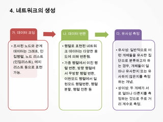 4. 네트워크의 생성
가. 데이터 코딩
• 조사된 노드와 관계
데이터는 그래프, 인
접행렬, 노드 리스트
(인접리스트), 에지
리스트 등으로 표현
가능.
나. 데이터 변환
• 행렬로 표현된 네트워
크 데이터는 다양한 용
도에 의해 변환됨.
• 가중 행렬에서 이진 행
렬 변환, 방향 행렬에
서 무방향 행렬 변환,
이원모드 행렬에서 일
원모드 행렬변환, 행렬
분할, 행렬 전환 등
다. 유사성 측정
• 유사성: 일반적으로 어
떤 개체들을 유사한 집
단으로 분류하고자 하
는 경우, 개체들이 얼
마나 유사한지 또는 유
사하지 않은지를 측정
하는 개념.
• 상이성: 두 개체가 서
로 얼마나 다른지를 측
정하는 것으로 주로 거
리 계수로 측정.
 