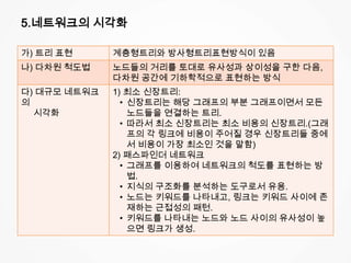 5.네트워크의 시각화
가) 트리 표현 계층형트리와 방사형트리표현방식이 있음
나) 다차원 척도법 노드들의 거리를 토대로 유사성과 상이성을 구한 다음,
다차원 공간에 기하학적으로 표현하는 방식
다) 대규모 네트워크
의
시각화
1) 최소 신장트리:
• 신장트리는 해당 그래프의 부분 그래프이면서 모든
노드들을 연결하는 트리.
• 따라서 최소 신장트리는 최소 비용의 신장트리.(그래
프의 각 링크에 비용이 주어질 경우 신장트리들 중에
서 비용이 가장 최소인 것을 말함)
2) 패스파인더 네트워크
• 그래프를 이용하여 네트워크의 척도를 표현하는 방
법.
• 지식의 구조화를 분석하는 도구로서 유용.
• 노드는 키워드를 나타내고, 링크는 키워드 사이에 존
재하는 근접성의 패턴.
• 키워드를 나타내는 노드와 노드 사이의 유사성이 높
으면 링크가 생성.
 