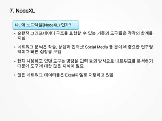 7. NodeXL
나. 왜 노드엑셀(NodeXL) 인가?
• 순환적 그래프데이터 구조를 표현할 수 있는 기존의 도구들은 각각의 한계를
지님
• 네트워크 분석은 학술, 상업과 인터넷 Social Media 등 분야에 중요한 연구영
역이고 빠른 성장을 보임
• 현재 사용하고 있던 도구는 명령을 입력 등의 방식으로 네트워크를 분석하기
때문에 도구에 대한 많은 지식이 필요
• 많은 네트워크 데이터들은 Excel파일로 저장하고 있음
 
