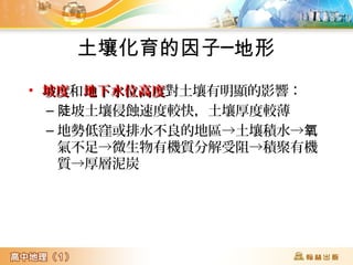 土壤化育的因子─地形
• 坡度坡度和地下水位高度地下水位高度對土壤有明顯的影響：
– 坡土壤侵蝕速度較快，土壤厚度較薄陡
– 地勢低窪或排水不良的地區→土壤積水→氧
氣不足→微生物有機質分解受阻→積聚有機
質→厚層泥炭
 