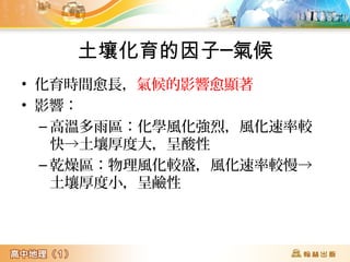 土壤化育的因子─氣候
• 化育時間愈長，氣候的影響愈顯著
• 影響：
– 高溫多雨區：化學風化強烈，風化速率較
快→土壤厚度大，呈酸性
– 乾燥區：物理風化較盛，風化速率較慢→
土壤厚度小，呈鹼性
 