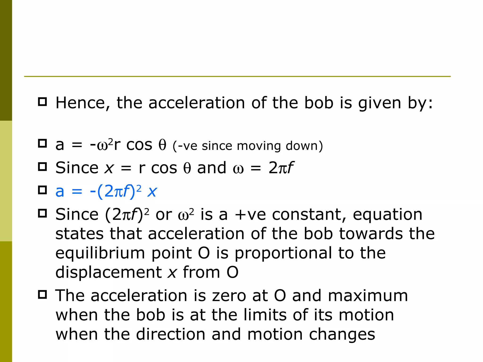 Hence, the acceleration of the bob is given by:  a = -  2 r cos     (-ve since moving down) Since  x  = r cos    and    = 2  f a = -(2  f ) 2  x Since (2  f ) 2   or    2  is a +ve constant, equation states that acceleration of the bob towards the equilibrium point O is proportional to the displacement  x  from O The acceleration is zero at O and maximum when the bob is at the limits of its motion when the direction and motion changes 