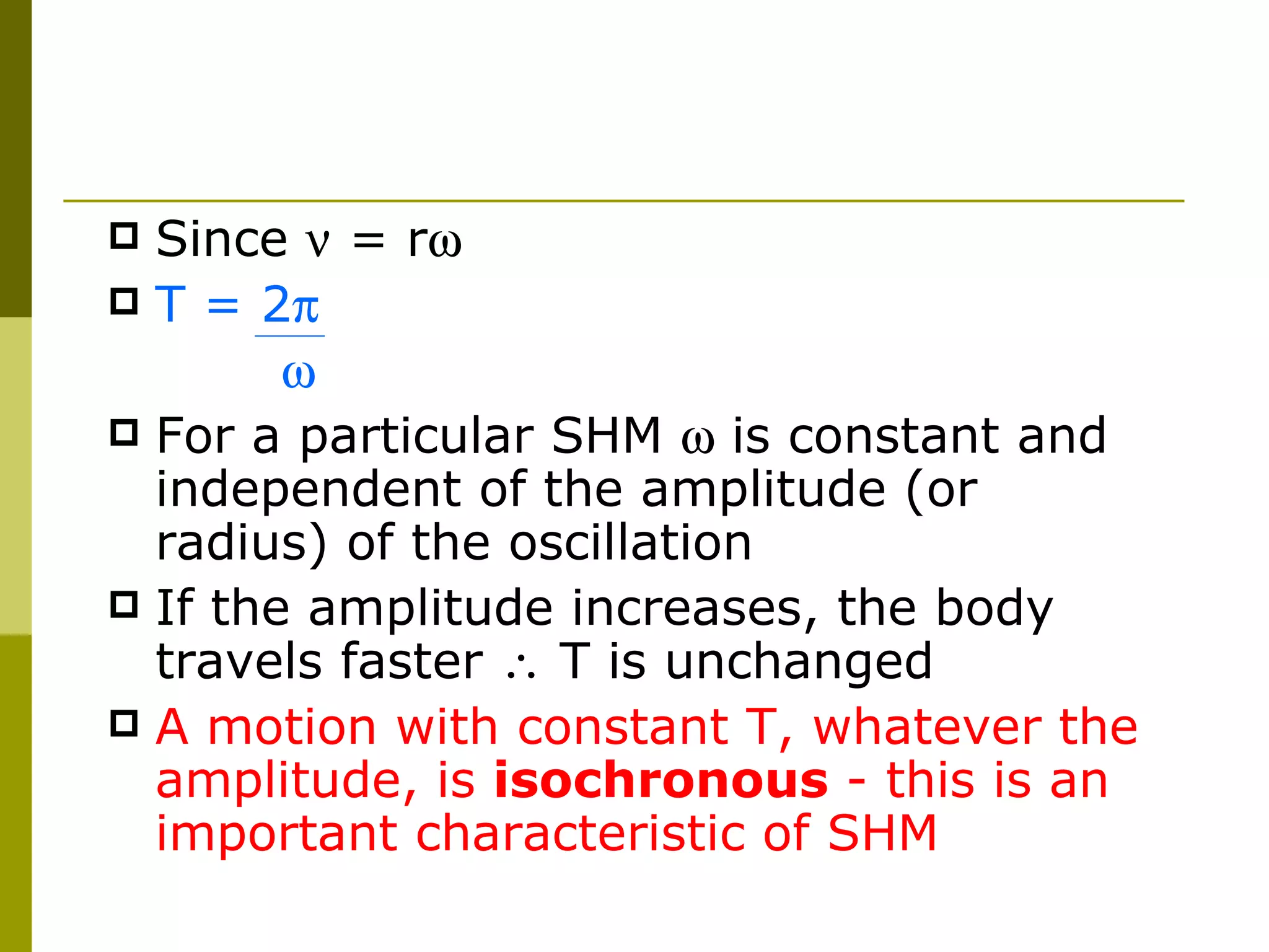 Since    = r  T = 2     For a particular SHM    is constant and independent of the amplitude (or radius) of the oscillation If the amplitude increases, the body travels faster    T is unchanged A motion with constant T, whatever the amplitude, is  isochronous  - this is an important characteristic of SHM 