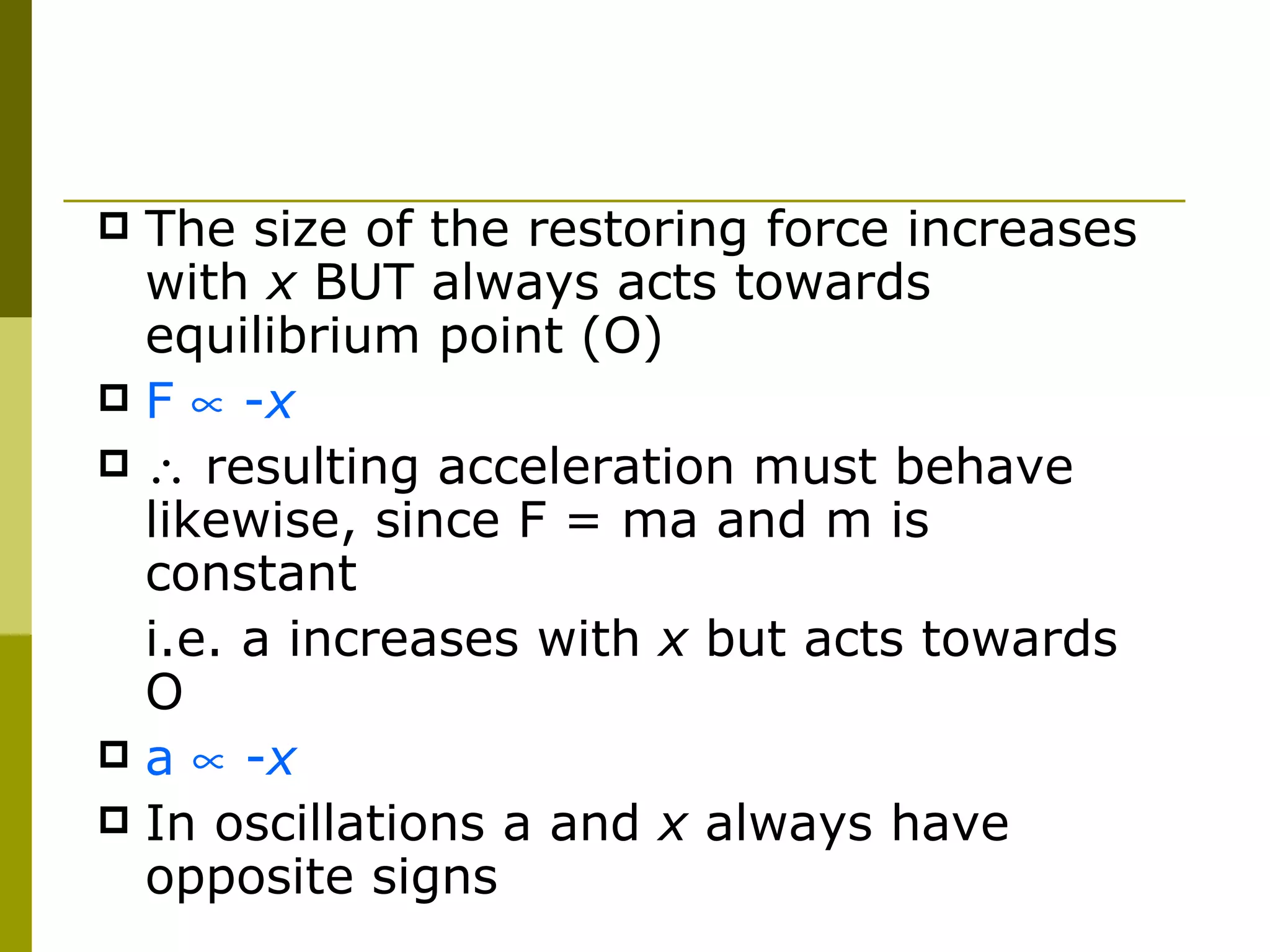 The size of the restoring force increases with  x  BUT always acts towards equilibrium point (O) F    - x   resulting acceleration must behave likewise, since F = ma and m is constant i.e. a increases with  x  but acts towards O a    - x In oscillations a and  x  always have opposite signs 