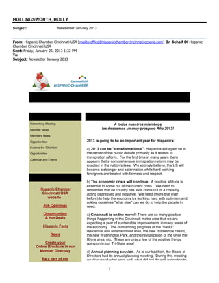 HOLLINGSWORTH, HOLLY
Subject:                         Newsletter January 2013


From: Hispanic Chamber Cincinnati USA [mailto:office@hispanicchambercincinnati.ccsend.com] On Behalf Of Hispanic
Chamber Cincinnati USA
Sent: Friday, January 25, 2013 1:32 PM
To:
Subject: Newsletter January 2013




           Newsletter January 2013

           In This Issue                          Message from the President
           Networking Meeting                                     A todos nuestros miembros
           Member News                                     les deseamos un muy prospero Año 2013!

           Members News

           Opportunities                          2013 is going to be an important year for Hispanics:
           Explore the Chamber
                                                  a) 2013 can be "transformational". Hispanics will again be in
           Opportunities                          the center of the public debate primarily as it relates to
                                                  immigration reform. For the first time in many years there
           Calendar and Events
                                                  appears that a comprehensive immigration reform may be
                                                  enacted in the nation's laws. We strongly believe, the US will
                                                  become a stronger and safer nation while hard working
                                                  foreigners are treated with fairness and respect.
           Quick Links
                                                  b) The economic crisis will continue. A positive attitude is
                                                  essential to come out of the current crisis. We need to
                  Hispanic Chamber                remember that no country has ever come out of a crisis by
                   Cincinnati USA                 acting depressed and negative. We need (more that ever
                      website                     before) to help the economy by working hard with optimism and
                                                  asking ourselves "what else" can we do to help the people in
                    Job Openings                  need.

                     Opportunities                c) Cincinnati is on the move!! There are so many positive
                      & Hot Deals                 things happening in the Cincinnati-metro area that we are
                                                  expecting a year of sustainable improvements in many areas of
                    Hispanic Facts                the economy. The outstanding progress at the "banks"
                                                  residential and entertainment area, the new Horseshoe casino,
                           News                   the new Washington Park, and the revitalization of the Over the
                                                  Rhine area, etc. These are only a few of the positive things
                    Create your                   going on in our Tri-State area!
               Online Brochure in our
                 Member Directory                 d) Annual planning session. As is our tradition, the Board of
                                                  Directors had its annual planning meeting. During this meeting
                   Be a part of our               we discussed what went well, what did not do well according to

                                                               1
 