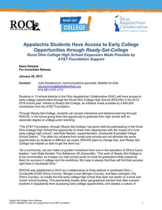 Appalachia Students Have Access to Early College
                  Opportunities through Ready-Set-College
                  Rural Ohio College High School Expansion Made Possible by
                                   AT&T Foundation Support
         News Release
         For Immediate Release

         January 28, 2013

         Contact:            Julie Daubenmire, communications specialist, Battelle for Kids
                             jdaubenmire@BattelleforKids.org
                             614-481-3141 x111

         Students in 13 school districts in the Ohio Appalachian Collaborative (OAC) will have access to
         early college opportunities through the Rural Ohio College High School (ROCHS) in the 2013-
         2014 school year, thanks to Ready-Set-College, an initiative made possible by a $40,000
         contribution from the AT&T Foundation.

         Through Ready-Set-College, students can access interactive and distance learning through
         ROCHS, in the future giving them the opportunity to graduate from high school with an
         associate degree or college junior standing.

         ―The AT&T Foundation, through Ready-Set-College, has given districts participating in the Rural
         Ohio College High School the opportunity to share their experiences with the impact of a rural
         early college high school,‖ said Kyle Newton, superintendent, Crooksville Exempted Village
         School District. ―Too often our students from small rural schools are not afforded the same
         opportunities as students in different zip codes. ROCHS plans to change that, and Ready-Set-
         College has helped us start to get the word out.‖

         ―As a community, we can make no greater investment than one in the education of Ohio's future
         leaders,‖ said State Senator Troy Balderson (R–Zanesville). ―The work of Ready-Set-College is
         to be commended, as it keeps our high school youth on track for graduation while preparing
         them for success in college and the workforce. My hope is always that they will find that success
         right here in Southeast Ohio.‖

         ROCHS was established in 2012 as a collaborative of three districts in southeast Ohio—
         Crooksville EVSD (Perry County), Morgan Local (Morgan County), and New Lexington City
         (Perry County)—to create the first early college high school that does not center on a brick and
         mortar school building. This partnership breaks down geographical barriers that often prevent
         students in Appalachia from accessing early college opportunities, and creates a culture of




Ready-Set-College Press Release
©2013, Battelle for Kids, with support from the AT&T Foundation                                             1
 