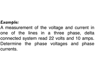 Example:
A measurement of the voltage and current in
one of the lines in a three phase, delta
connected system read 22 volts and 10 amps.
Determine the phase voltages and phase
currents.
 