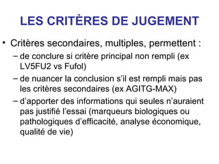 LES CRITÈRES DE JUGEMENT
• Critères secondaires, multiples, permettent :
  – de conclure si critère principal non rempli (ex
    LV5FU2 vs Fufol)
  – de nuancer la conclusion s’il est rempli mais pas
    les critères secondaires (ex AGITG-MAX)
  – d’apporter des informations qui seules n’auraient
    pas justifié l’essai (marqueurs biologiques ou
    pathologiques d’efficacité, analyse économique,
    qualité de vie)
 