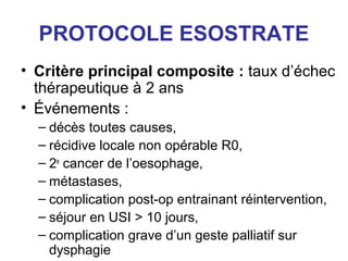 PROTOCOLE ESOSTRATE
• Critère principal composite : taux d’échec
  thérapeutique à 2 ans
• Événements :
  – décès toutes causes,
  – récidive locale non opérable R0,
  – 2e cancer de l’oesophage,
  – métastases,
  – complication post-op entrainant réintervention,
  – séjour en USI > 10 jours,
  – complication grave d’un geste palliatif sur
    dysphagie
 