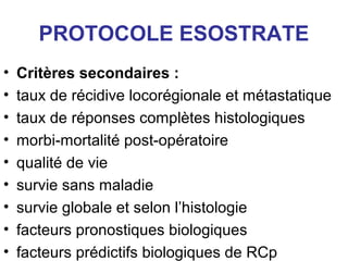 PROTOCOLE ESOSTRATE
•   Critères secondaires :
•   taux de récidive locorégionale et métastatique
•   taux de réponses complètes histologiques
•   morbi-mortalité post-opératoire
•   qualité de vie
•   survie sans maladie
•   survie globale et selon l’histologie
•   facteurs pronostiques biologiques
•   facteurs prédictifs biologiques de RCp
 