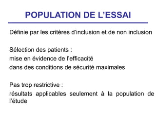 POPULATION DE L’ESSAI
Définie par les critères d’inclusion et de non inclusion

Sélection des patients :
mise en évidence de l’efficacité
dans des conditions de sécurité maximales

Pas trop restrictive :
résultats applicables seulement à la population de
l’étude
 