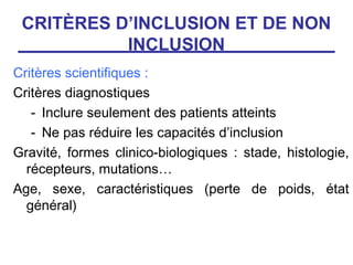 CRITÈRES D’INCLUSION ET DE NON
           INCLUSION
Critères scientifiques :
Critères diagnostiques
   - Inclure seulement des patients atteints
   - Ne pas réduire les capacités d’inclusion
Gravité, formes clinico-biologiques : stade, histologie,
  récepteurs, mutations…
Age, sexe, caractéristiques (perte de poids, état
  général)
 