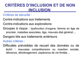 CRITÈRES D’INCLUSION ET DE NON
           INCLUSION
Critères de sécurité :
Contre-indications aux traitements
Contre-indications aux explorations
Groupes à risque : dysfonction d’organe, femme en âge de
  procréer, maladies associées, âge, mauvais état général…
Dangers liés aux traitements antérieurs
Autres critères :
Difficultés prévisibles de recueil des données ou de
  suivi : mauvaise compréhension ou insertion sociale,
  démence, déménagement, espérance de vie limitée…
 