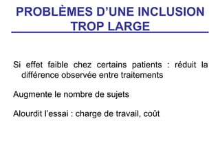 PROBLÈMES D’UNE INCLUSION
      TROP LARGE


Si effet faible chez certains patients : réduit la
  différence observée entre traitements

Augmente le nombre de sujets

Alourdit l’essai : charge de travail, coût
 