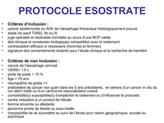 PROTOCOLE ESOSTRATE
•   Critères d’inclusion :
•   cancer épidermoïde ou ADK de l’œsophage thoracique histologiquement prouvé
•   stade IIa (sauf T2N0), IIb ou III
•   jugé opérable et résécable d’emblée au cours d’une RCP valide
•   état clinique et constantes biologiques compatibles avec le traitement
•   contraception efficace si nécessaire (hommes et femmes)
•   signature des consentements éclairés pour l’étude clinique et la recherche de transfert

•   Critères de non inclusion :
•   cancer de l’œsophage cervical
•   VEMS< 1,5 L
•   perte de poids > 15 %
•   âge > 75 ans
•   neuropathie de grade >1
•   antécédent de cancer non guéri dans les 5 ans précédents, en dehors d’un cancer in situ du
    col utérin traité ou d’un carcinome basocellulaire cutané
•   comorbidité(s) susceptible(s) d’empêcher le traitement ou d’influencer le pronostic
•   contre indication à un produit de l’étude
•   femme enceinte ou allaitante
•   personne privée de liberté ou sous tutelle
•   impossibilité de se soumettre au suivi de l’étude pour raison géographique, sociale ou
    psychique
 