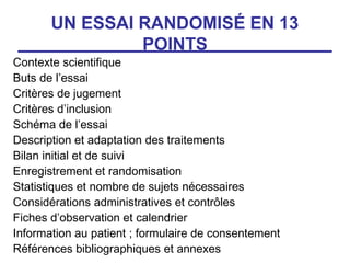 UN ESSAI RANDOMISÉ EN 13
                POINTS
Contexte scientifique
Buts de l’essai
Critères de jugement
Critères d’inclusion
Schéma de l’essai
Description et adaptation des traitements
Bilan initial et de suivi
Enregistrement et randomisation
Statistiques et nombre de sujets nécessaires
Considérations administratives et contrôles
Fiches d’observation et calendrier
Information au patient ; formulaire de consentement
Références bibliographiques et annexes
 