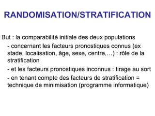 RANDOMISATION/STRATIFICATION

But : la comparabilité initiale des deux populations
  - concernant les facteurs pronostiques connus (ex
  stade, localisation, âge, sexe, centre,…) : rôle de la
  stratification
  - et les facteurs pronostiques inconnus : tirage au sort
  - en tenant compte des facteurs de stratification =
  technique de minimisation (programme informatique)
 