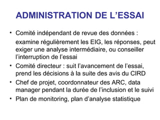 ADMINISTRATION DE L’ESSAI
• Comité indépendant de revue des données :
  examine régulièrement les EIG, les réponses, peut
  exiger une analyse intermédiaire, ou conseiller
  l’interruption de l’essai
• Comité directeur : suit l’avancement de l’essai,
  prend les décisions à la suite des avis du CIRD
• Chef de projet, coordonnateur des ARC, data
  manager pendant la durée de l’inclusion et le suivi
• Plan de monitoring, plan d’analyse statistique
 
