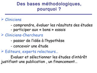 Des bases méthodologiques,
                pourquoi ?

 Cliniciens
      - comprendre, évaluer les résultats des études
      - participer aux « bons » essais
 Cliniciens-Chercheurs
      - passer de l’idée à l’hypothèse
      - concevoir une étude
 Editeurs, experts relecteurs…
      Evaluer et sélectionner les études d’intérêt
justifiant une publication , un financement…
 