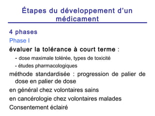Étapes du développement d’un
              médicament
4 phases
Phase I
évaluer la tolérance à court terme :
  - dose maximale tolérée, types de toxicité
  - études pharmacologiques
méthode standardisée : progression de palier de
  dose en palier de dose
en général chez volontaires sains
en cancérologie chez volontaires malades
Consentement éclairé
 