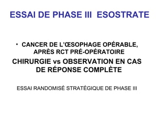 ESSAI DE PHASE III ESOSTRATE


 • CANCER DE L’ŒSOPHAGE OPÉRABLE,
      APRÈS RCT PRÉ-OPÉRATOIRE
CHIRURGIE vs OBSERVATION EN CAS
     DE RÉPONSE COMPLÈTE

 ESSAI RANDOMISÉ STRATÉGIQUE DE PHASE III
 