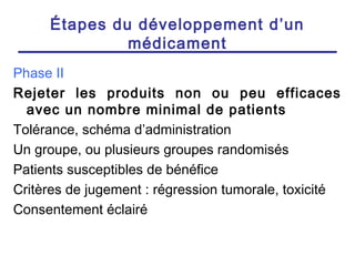 Étapes du développement d’un
              médicament
Phase II
Rejeter les produits non ou peu efficaces
  avec un nombre minimal de patients
Tolérance, schéma d’administration
Un groupe, ou plusieurs groupes randomisés
Patients susceptibles de bénéfice
Critères de jugement : régression tumorale, toxicité
Consentement éclairé
 