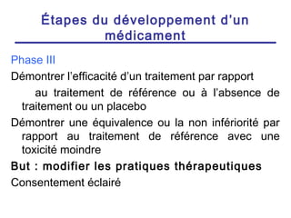Étapes du développement d’un
              médicament
Phase III
Démontrer l’efficacité d’un traitement par rapport
     au traitement de référence ou à l’absence de
  traitement ou un placebo
Démontrer une équivalence ou la non infériorité par
  rapport au traitement de référence avec une
  toxicité moindre
But : modifier les pratiques thérapeutiques
Consentement éclairé
 
