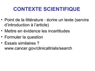 CONTEXTE SCIENTIFIQUE
• Point de la littérature : écrire un texte (servira
  d’introduction à l’article)
• Mettre en évidence les incertitudes
• Formuler la question
• Essais similaires ?
  www.cancer.gov/clinicaltrials/search
 