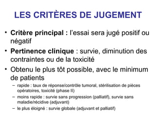 LES CRITÈRES DE JUGEMENT
• Critère principal : l’essai sera jugé positif ou
  négatif
• Pertinence clinique : survie, diminution des
  contraintes ou de la toxicité
• Obtenu le plus tôt possible, avec le minimum
  de patients
  – rapide : taux de réponse/contrôle tumoral, stérilisation de pièces
    opératoires, toxicité (phase II)
  – moins rapide : survie sans progression (palliatif), survie sans
    maladie/récidive (adjuvant)
  – le plus éloigné : survie globale (adjuvant et palliatif)
 