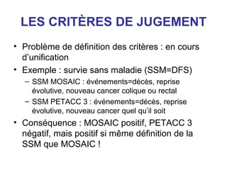LES CRITÈRES DE JUGEMENT
• Problème de définition des critères : en cours
  d’unification
• Exemple : survie sans maladie (SSM=DFS)
   – SSM MOSAIC : événements=décès, reprise
     évolutive, nouveau cancer colique ou rectal
   – SSM PETACC 3 : événements=décès, reprise
     évolutive, nouveau cancer quel qu’il soit
• Conséquence : MOSAIC positif, PETACC 3
  négatif, mais positif si même définition de la
  SSM que MOSAIC !
 