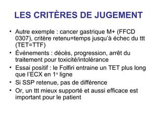 LES CRITÈRES DE JUGEMENT
• Autre exemple : cancer gastrique M+ (FFCD
  0307), critère retenu=temps jusqu’à échec du ttt
  (TET=TTF)
• Événements : décès, progression, arrêt du
  traitement pour toxicité/intolérance
• Essai positif : le Folfiri entraine un TET plus long
  que l’ECX en 1re ligne
• Si SSP retenue, pas de différence
• Or, un ttt mieux supporté et aussi efficace est
  important pour le patient
 