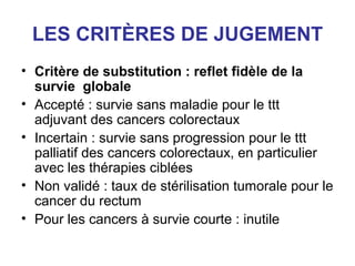 LES CRITÈRES DE JUGEMENT
• Critère de substitution : reflet fidèle de la
  survie globale
• Accepté : survie sans maladie pour le ttt
  adjuvant des cancers colorectaux
• Incertain : survie sans progression pour le ttt
  palliatif des cancers colorectaux, en particulier
  avec les thérapies ciblées
• Non validé : taux de stérilisation tumorale pour le
  cancer du rectum
• Pour les cancers à survie courte : inutile
 
