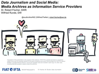 Data Journalism and Social Media:
Media Archives as Information Service Providers
Dr. Robert Fischer, SWR
Wilfried Runde, DW
@soulbrotherN02 (Wilfried/Twitter), robert.fischer@swr.de

Copyright © of this presentation is the property of the author(s). FIAT/IFTA is granted permission to reproduce
copies of this work for purposes relevant to the above conference and future communication by FIAT/IFTA without
limitation, provided that the author(s), source and copyright notice are included in each copy. For other uses,
including extended quotation, please contact the author(s).

#FIATIFTADubai2013

R. Fischer, W. Runde: Data Journalism

 