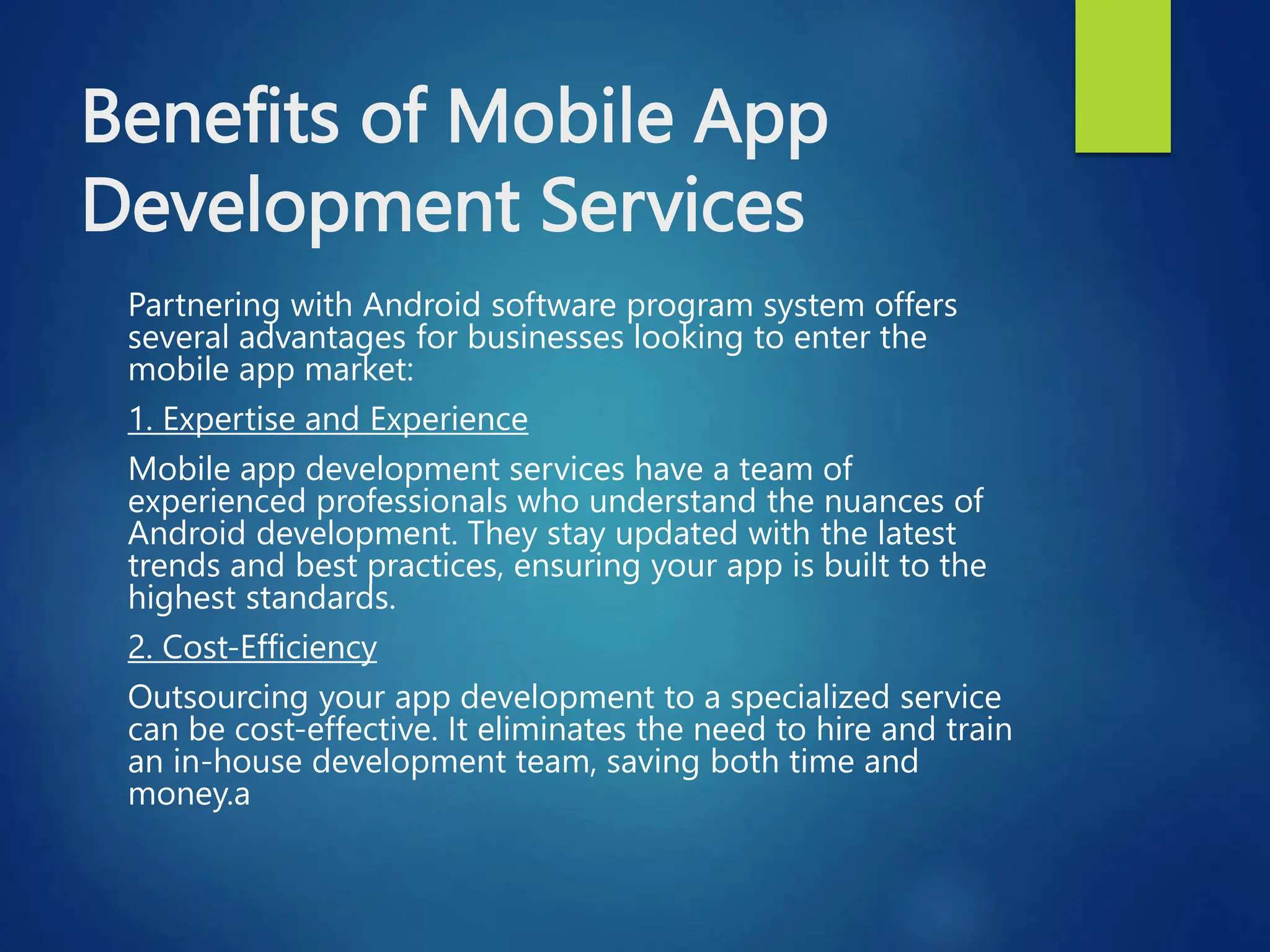 Benefits of Mobile App
Development Services
Partnering with Android software program system offers
several advantages for businesses looking to enter the
mobile app market:
1. Expertise and Experience
Mobile app development services have a team of
experienced professionals who understand the nuances of
Android development. They stay updated with the latest
trends and best practices, ensuring your app is built to the
highest standards.
2. Cost-Efficiency
Outsourcing your app development to a specialized service
can be cost-effective. It eliminates the need to hire and train
an in-house development team, saving both time and
money.a
 