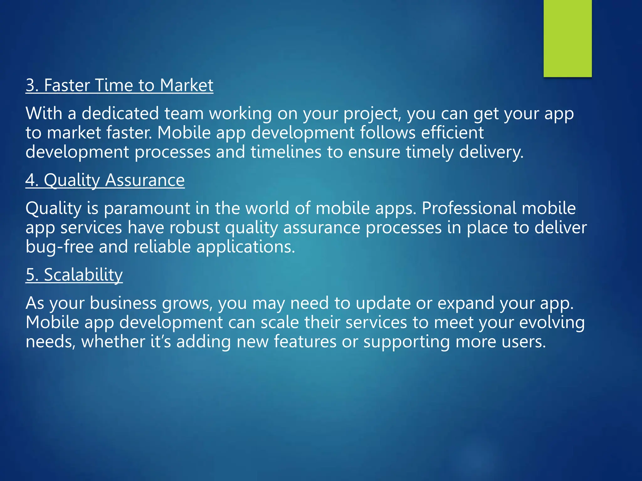 3. Faster Time to Market
With a dedicated team working on your project, you can get your app
to market faster. Mobile app development follows efficient
development processes and timelines to ensure timely delivery.
4. Quality Assurance
Quality is paramount in the world of mobile apps. Professional mobile
app services have robust quality assurance processes in place to deliver
bug-free and reliable applications.
5. Scalability
As your business grows, you may need to update or expand your app.
Mobile app development can scale their services to meet your evolving
needs, whether it’s adding new features or supporting more users.
 