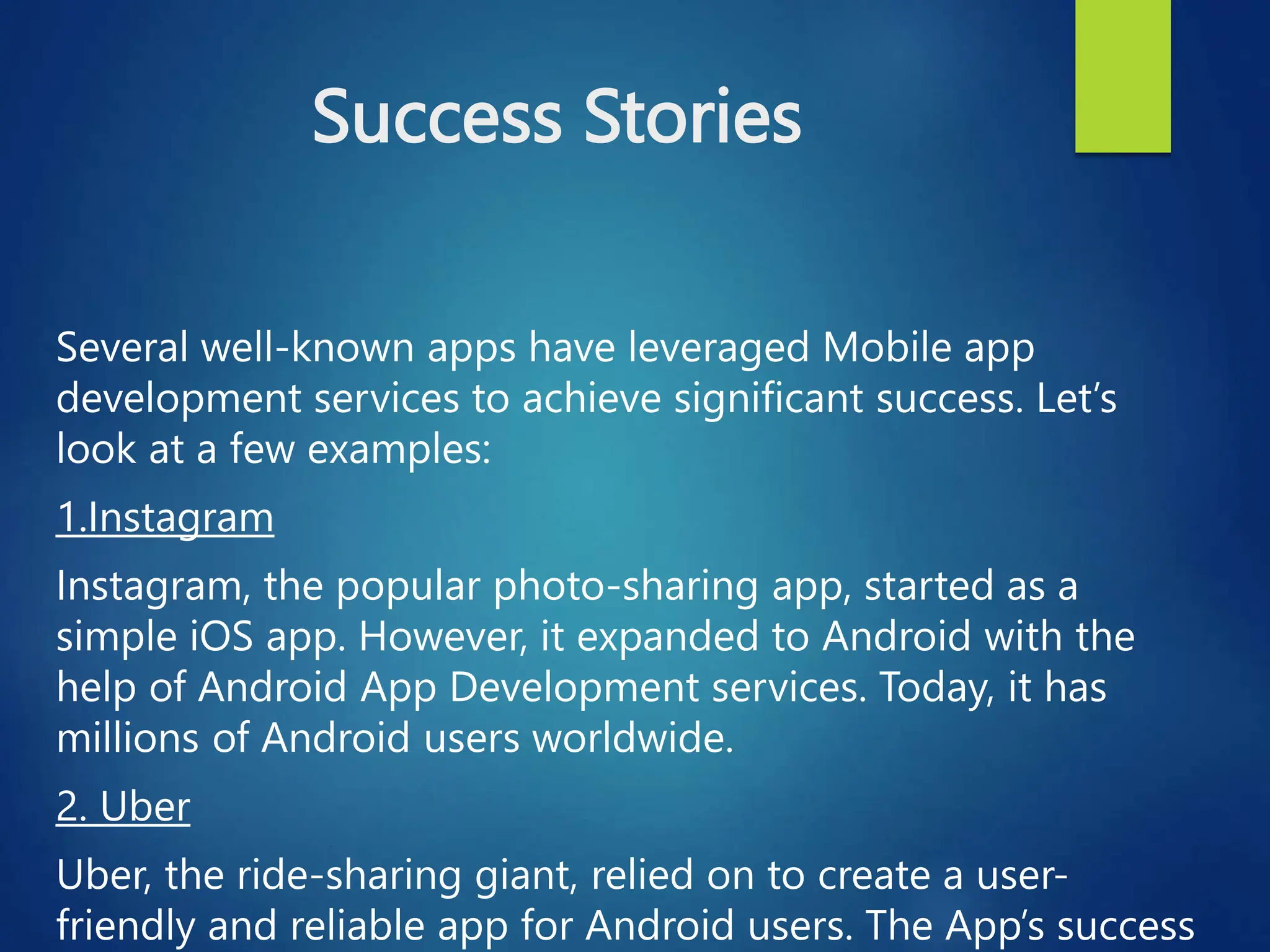 Success Stories
Several well-known apps have leveraged Mobile app
development services to achieve significant success. Let’s
look at a few examples:
1.Instagram
Instagram, the popular photo-sharing app, started as a
simple iOS app. However, it expanded to Android with the
help of Android App Development services. Today, it has
millions of Android users worldwide.
2. Uber
Uber, the ride-sharing giant, relied on to create a user-
friendly and reliable app for Android users. The App’s success
 