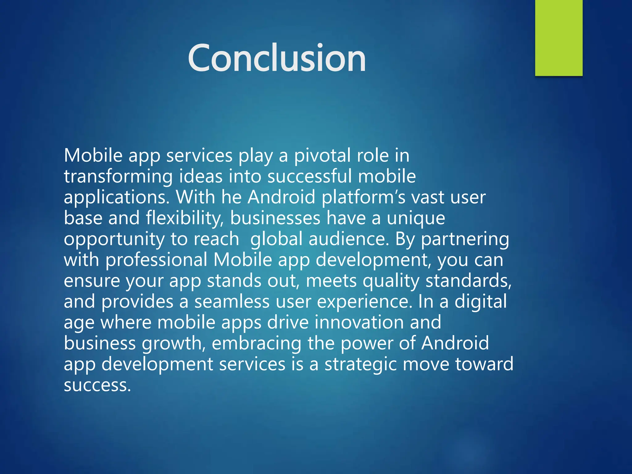 Conclusion
Mobile app services play a pivotal role in
transforming ideas into successful mobile
applications. With he Android platform’s vast user
base and flexibility, businesses have a unique
opportunity to reach global audience. By partnering
with professional Mobile app development, you can
ensure your app stands out, meets quality standards,
and provides a seamless user experience. In a digital
age where mobile apps drive innovation and
business growth, embracing the power of Android
app development services is a strategic move toward
success.
 