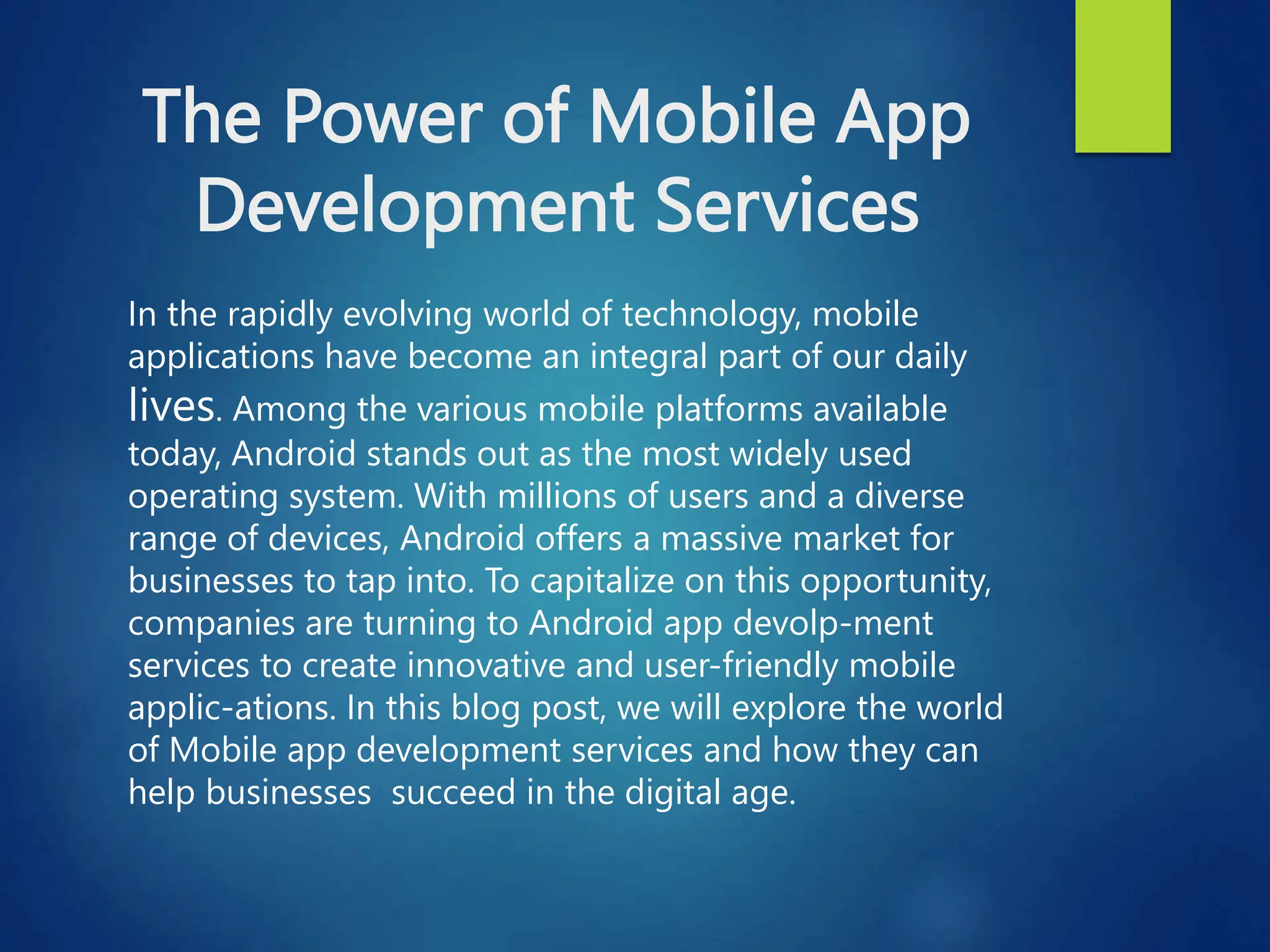 The Power of Mobile App
Development Services
In the rapidly evolving world of technology, mobile
applications have become an integral part of our daily
lives. Among the various mobile platforms available
today, Android stands out as the most widely used
operating system. With millions of users and a diverse
range of devices, Android offers a massive market for
businesses to tap into. To capitalize on this opportunity,
companies are turning to Android app devolp-ment
services to create innovative and user-friendly mobile
applic-ations. In this blog post, we will explore the world
of Mobile app development services and how they can
help businesses succeed in the digital age.
 