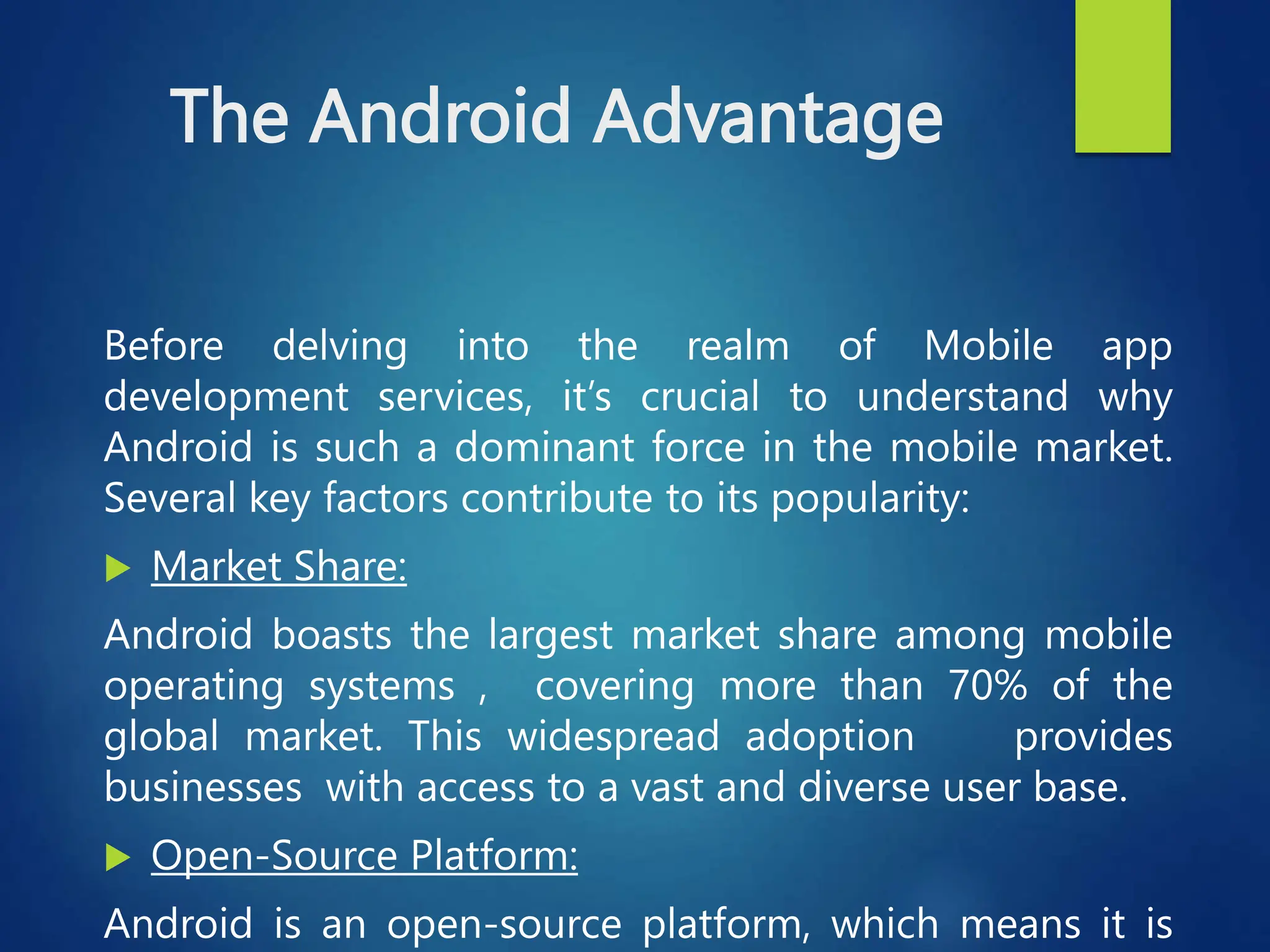 The Android Advantage
Before delving into the realm of Mobile app
development services, it’s crucial to understand why
Android is such a dominant force in the mobile market.
Several key factors contribute to its popularity:
 Market Share:
Android boasts the largest market share among mobile
operating systems , covering more than 70% of the
global market. This widespread adoption provides
businesses with access to a vast and diverse user base.
 Open-Source Platform:
Android is an open-source platform, which means it is
 