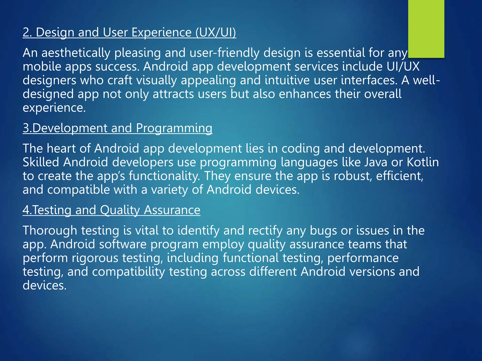 2. Design and User Experience (UX/UI)
An aesthetically pleasing and user-friendly design is essential for any
mobile apps success. Android app development services include UI/UX
designers who craft visually appealing and intuitive user interfaces. A well-
designed app not only attracts users but also enhances their overall
experience.
3.Development and Programming
The heart of Android app development lies in coding and development.
Skilled Android developers use programming languages like Java or Kotlin
to create the app’s functionality. They ensure the app is robust, efficient,
and compatible with a variety of Android devices.
4.Testing and Quality Assurance
Thorough testing is vital to identify and rectify any bugs or issues in the
app. Android software program employ quality assurance teams that
perform rigorous testing, including functional testing, performance
testing, and compatibility testing across different Android versions and
devices.
 