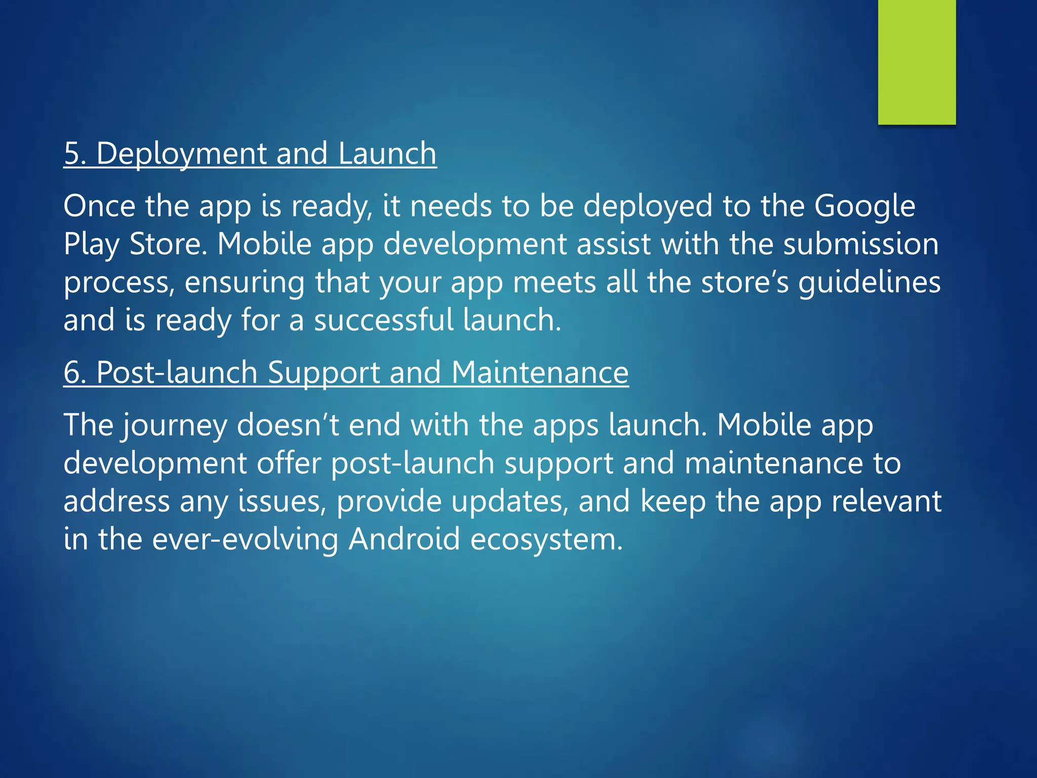 5. Deployment and Launch
Once the app is ready, it needs to be deployed to the Google
Play Store. Mobile app development assist with the submission
process, ensuring that your app meets all the store’s guidelines
and is ready for a successful launch.
6. Post-launch Support and Maintenance
The journey doesn’t end with the apps launch. Mobile app
development offer post-launch support and maintenance to
address any issues, provide updates, and keep the app relevant
in the ever-evolving Android ecosystem.
 